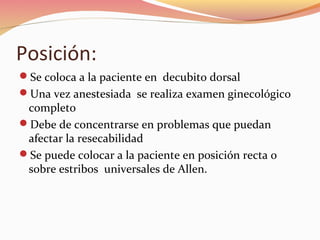 Posición:
Se coloca a la paciente en decubito dorsal
Una vez anestesiada se realiza examen ginecológico
completo
Debe de concentrarse en problemas que puedan
afectar la resecabilidad
Se puede colocar a la paciente en posición recta o
sobre estribos universales de Allen.
 