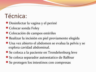 Técnica:
Desinfectar la vagina y el periné
Colocar sonda Foley
Colocación de campos estériles
Realizar la incisión en piel previamente elegida
Una vez abierto el abdomen se evalua la pelvis y se
explora cavidad abdominal.
Se coloca a la paciente en Trendelenburg leve
Se coloca separador autoestatico de Balfour
Se protegen los intestinos con compresas
 
