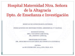 Hospital Maternidad Ntra. Señora 
de la Altagracia 
Dpto. de Enseñanza e Investigación 
MODULO DE GINECOLOGÍA GENERAL 
INDICACIONES DE HISTERECTOMÍA ABDOMINAL Y VAGINAL 
SUSTENTANTES: 
DRA. NAYADYS GARCES R3 
DR. JOHNNY LEÓN R3 
PROFESOR INVITADO: 
DR. AMAURIS GUILLEN (JEFE DE CONSULTA EXTERNA) 
FECHA: 
22 DE ENERO DEL 2014, STO. DGO. D.N. 
 