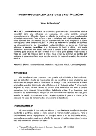 1. Victorde Mendonça.Engenhariade Controle e Automação – IST – SOCIESC.
e-mail:victoraut@gmail.com
TRANSFORMADORES: CURVA DE HISTERESE E INDUTÂNCIA MÚTUA
Victor de Mendonça¹
RESUMO: Um transformador é um dispositivo que transforma uma corrente elétrica
(senoidal) com uma diferença de potencial, em outra corrente senoidal
proporcionalmente diferente, devido a relação de espiras em seus enrolamentos
primário e secundário. Esse fenômeno só é possível por meio da indutância mútua,
onde bobinas em um mesmo circuito compartilham um fluxo magnético e como
conseqüência uma corrente induzida. A Curva de Histerese é utilizada em cálculos
no dimensionamento de dispositivos eletromagnéticos, a curva de histerese
relaciona o campo magnético e a densidade de fluxo, a última em sinais
alternados apresenta um atraso que força o campo a ser orientado em sentido
contrário para anulá-la. O ciclo contínuo desse efeito gera perdas relacionadas à
troca de calor do material com o meio. Para evitar ou diminuir as perdas por
histerese é necessário fazer uma escolha correta de material o núcleo da máquina
elétrica.
Palavras- chave: Transformadores. Histerese. Indutância mútua. Campo Magnético
INTRODUÇÃO
Os transformadores possuem uma grande aplicabilidade e funcionalidade,
que se estendem desde as residências até as indústrias e seus atuadores que
dependem de energia elétrica como fonte de energia. Duas características a serem
analisadas no artigo decorrente são a Histerese e a Indutância Mútua. A primeira diz
respeito ao efeito criado devido ao atraso entre densidade de fluxo e campo
magnético num material ferromagnético. Indutância mútua é o fenômeno que
possibilita ao transformador a relação de tensão de entrada e tensão de saída, pois
através da indutância e seu respectivo campo magnético é gerada a diferença de
potencial na saída do transformador, proporcional a da entrada.
1 TRANSFORMADOR
O transformador é uma máquina elétrica com a função de transformar tensões
mantendo a potência, sendo o mais comum o Transformador Abaixador. Para o
funcionamento deste equipamento, o princípio físico é o da indutância mútua,
explicada nesse artigo, onde uma relação de expiras, primária e secundária, fornece
uma tensão entre os terminais de saída.
 