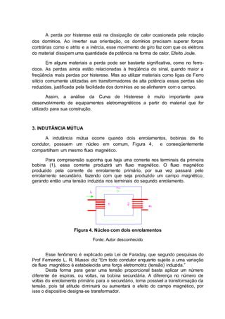 A perda por histerese está na dissipação de calor ocasionada pela rotação
dos domínios. Ao inverter sua orientação, os domínios precisam superar forças
contrárias como o atrito e a inércia, esse movimento de giro faz com que os elétrons
do material dissipem uma quantidade de potência na forma de calor, Efeito Joule.
Em alguns materiais a perda pode ser bastante significativa, como no ferro-
doce. As perdas ainda estão relacionadas à freqüência do sinal, quando maior a
freqüência mais perdas por histerese. Mas ao utilizar materiais como ligas de Ferro
silício comumente utilizadas em transformadores de alta potência essas perdas são
reduzidas, justificada pela facilidade dos domínios ao se alinharem com o campo.
Assim, a análise da Curva de Histerese é muito importante para
desenvolvimento de equipamentos eletromagnéticos a partir do material que for
utilizado para sua construção.
3. INDUTÂNCIA MÚTUA
A indutância mútua ocorre quando dois enrolamentos, bobinas de fio
condutor, possuem um núcleo em comum, Figura 4, e conseqüentemente
compartilham um mesmo fluxo magnético.
Para compreensão suponha que haja uma corrente nos terminais da primeira
bobina (1), essa corrente produzirá um fluxo magnético. O fluxo magnético
produzido pela corrente do enrolamento primário, por sua vez passará pelo
enrolamento secundário, fazendo com que seja produzido um campo magnético,
gerando então uma tensão induzida nos terminais do segundo enrolamento.
Figura 4. Núcleo com dois enrolamentos
Fonte: Autor desconhecido
Esse fenômeno é explicado pela Lei de Faraday, que segundo pesquisas do
Prof Fernando L. R. Mussoi diz “Em todo condutor enquanto sujeito a uma variação
de fluxo magnético é estabelecida uma força eletromotriz (tensão) induzida.”
Desta forma para gerar uma tensão proporcional basta aplicar um número
diferente de espiras, ou voltas, na bobina secundária. A diferença no número de
voltas do enrolamento primário para o secundário, torna possível a transformação da
tensão, pois tal atitude diminuirá ou aumentará o efeito do campo magnético, por
isso o dispositivo designa-se transformador.
 