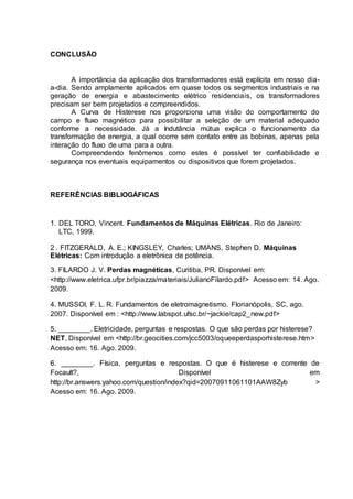 CONCLUSÃO
A importância da aplicação dos transformadores está explícita em nosso dia-
a-dia. Sendo amplamente aplicados em quase todos os segmentos industriais e na
geração de energia e abastecimento elétrico residenciais, os transformadores
precisam ser bem projetados e compreendidos.
A Curva de Histerese nos proporciona uma visão do comportamento do
campo e fluxo magnético para possibilitar a seleção de um material adequado
conforme a necessidade. Já a Indutância mútua explica o funcionamento da
transformação de energia, a qual ocorre sem contato entre as bobinas, apenas pela
interação do fluxo de uma para a outra.
Compreendendo fenômenos como estes é possível ter confiabilidade e
segurança nos eventuais equipamentos ou dispositivos que forem projetados.
REFERÊNCIAS BIBLIOGÁFICAS
1. DEL TORO, Vincent. Fundamentos de Máquinas Elétricas. Rio de Janeiro:
LTC, 1999.
2 . FITZGERALD, A. E.; KINGSLEY, Charles; UMANS, Stephen D. Máquinas
Elétricas: Com introdução a eletrônica de potência.
3. FILARDO J. V. Perdas magnéticas, Curitiba, PR. Disponível em:
<http://www.eletrica.ufpr.br/piazza/materiais/JulianoFilardo.pdf> Acesso em: 14. Ago.
2009.
4. MUSSOI, F. L. R. Fundamentos de eletromagnetismo. Florianópolis, SC, ago.
2007. Disponível em : <http://www.labspot.ufsc.br/~jackie/cap2_new.pdf>
5. ________. Eletricidade, perguntas e respostas. O que são perdas por histerese?
NET, Disponível em <http://br.geocities.com/jcc5003/oqueeperdasporhisterese.htm>
Acesso em: 16. Ago. 2009.
6. ________. Física, perguntas e respostas. O que é histerese e corrente de
Focault?, Disponível em
http://br.answers.yahoo.com/question/index?qid=20070911061101AAW8Zyb >
Acesso em: 16. Ago. 2009.
 