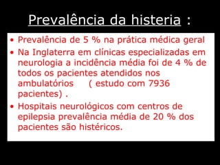 Prevalência da histeria  : Prevalência de 5 % na prática médica geral  Na Inglaterra em clínicas especializadas em neurologia a incidência média foi de 4 % de todos os pacientes atendidos nos ambulatórios  ( estudo com 7936 pacientes) . Hospitais neurológicos com centros de epilepsia prevalência média de 20 % dos pacientes são histéricos. 