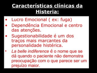 Características clínicas da Histeria: Lucro Emocional ( ex: fuga) Dependência Emocional e centro das atenções. Sugestionabilidade é um dos traços mais marcantes da personalidade histérica. La belle indiference   é  o nome que se d á  quando o paciente não demonstra preocupa ç ão com o que parece ser um preju í zo maior. 
