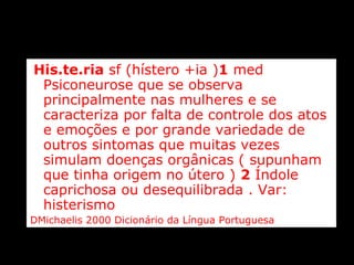 His.te.ria  sf (hístero +ia ) 1  med Psiconeurose que se observa principalmente nas mulheres e se caracteriza por falta de controle dos atos e emoções e por grande variedade de outros sintomas que muitas vezes simulam doenças orgânicas ( supunham que tinha origem no útero )  2  Índole caprichosa ou desequilibrada . Var: histerismo  DMichaelis 2000 Dicionário da Língua Portuguesa 