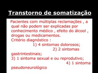 Transtorno de somatização Pacientes com múltiplas reclamações , a qual não podem ser explicadas por conhecimento médico , efeito do álcool , drogas ou medicamentos.  Critério diagnóstico :  1) 4 sintomas dolorosos;  2) 2 sintomas gastrintestinais;  3) 1 sintoma sexual e ou reprodutivo;  4) 1 sintoma pseudoneurológico  