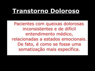 Transtorno Doloroso Pacientes com queixas dolorosas inconsistentes e de difícil entendimento médico, relacionadas a estados emocionais. De fato, é como se fosse uma somatização mais específica. 