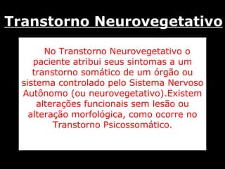 No Transtorno Neurovegetativo o paciente atribui seus sintomas a um transtorno somático de um órgão ou sistema controlado pelo Sistema Nervoso Autônomo (ou neurovegetativo).Existem alterações funcionais sem lesão ou alteração morfológica, como ocorre no Transtorno Psicossomático. Transtorno Neurovegetativo 