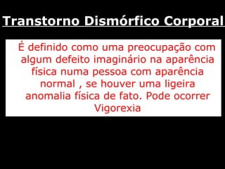 É definido como uma preocupação com algum defeito imaginário na aparência física numa pessoa com aparência normal , se houver uma ligeira anomalia física de fato. Pode ocorrer Vigorexia Transtorno Dismórfico Corporal  
