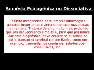 Súbita incapacidade para lembrar informações pessoais importantes e anteriormente armazenadas na memória. Trata-se de algo muito mais profundo que um esquecimento simples e, para que possamos dar esse diagnóstico, deve ocorrer na ausência de outro transtorno cerebral concomitante, como por exemplo, traumatismos cranianos, estados pós-conlvulsivos, etc. Amnésia Psicogênica ou Dissociativa  