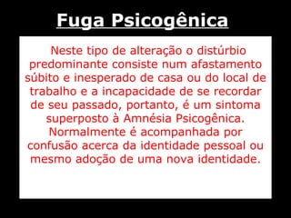 Neste tipo de alteração o distúrbio predominante consiste num afastamento súbito e inesperado de casa ou do local de trabalho e a incapacidade de se recordar de seu passado, portanto, é um sintoma superposto à Amnésia Psicogênica. Normalmente é acompanhada por confusão acerca da identidade pessoal ou mesmo adoção de uma nova identidade. Fuga Psicogênica 