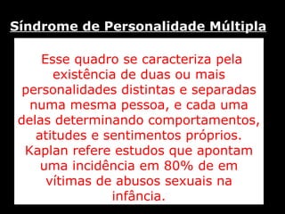 Esse quadro se caracteriza pela existência de duas ou mais personalidades distintas e separadas numa mesma pessoa, e cada uma delas determinando comportamentos, atitudes e sentimentos próprios. Kaplan refere estudos que apontam uma incidência em 80% de em vítimas de abusos sexuais na infância. Síndrome de Personalidade Múltipla   