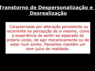 Caracterizada por alteração persistente ou recorrente na percepção de si mesmo, como a experiência de sentir-se separado do próprio corpo, de agir mecanicamente ou de estar num sonho. Pacientes mantêm um bom juízo de realidade. Transtorno de Despersonalização e  Desrealização 