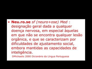 Neu.ro.se   sf (neuro+ose) Med  : designação geral dada a qualquer doença nervosa, em especial àquelas em que não se encontra qualquer lesão orgânica, e que se caracterizam por dificuldades de ajustamento social, embora mantidas as capacidades de inteligência.   DMichaelis 2000 Dicionário da Língua Portuguesa 