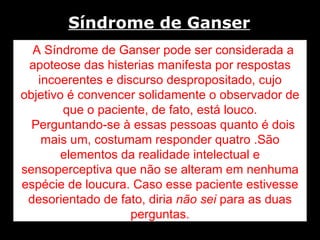 A Síndrome de Ganser pode ser considerada a apoteose das histerias manifesta por respostas incoerentes e discurso despropositado, cujo objetivo é convencer solidamente o observador de que o paciente, de fato, está louco. Perguntando-se à essas pessoas quanto é dois mais um, costumam responder quatro .São elementos da realidade intelectual e sensoperceptiva que não se alteram em nenhuma espécie de loucura. Caso esse paciente estivesse desorientado de fato, diria  não sei  para as duas perguntas. Síndrome de Ganser   