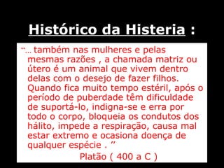 Histórico da Histeria  : “ ...  também nas mulheres e pelas mesmas razões , a chamada matriz ou útero é um animal que vivem dentro delas com o desejo de fazer filhos. Quando fica muito tempo estéril, após o período de puberdade têm dificuldade de suportá-lo, indigna-se e erra por todo o corpo, bloqueia os condutos dos hálito, impede a respiração, causa mal estar extremo e ocasiona doença de qualquer espécie . ’’   Platão ( 400 a C ) 