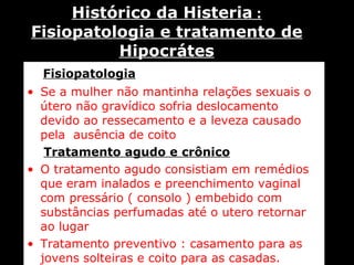 Fisiopatologia Se a mulher não mantinha relações sexuais o útero não gravídico sofria deslocamento devido ao ressecamento e a leveza causado pela  ausência de coito . Tratamento agudo e crônico O tratamento agudo consistiam em remédios que eram inalados e preenchimento vaginal com pressário ( consolo ) embebido com substâncias perfumadas até o utero retornar ao lugar Tratamento preventivo : casamento para as jovens solteiras e coito para as casadas.   Histórico da Histeria  : Fisiopatologia e tratamento de Hipocrátes 