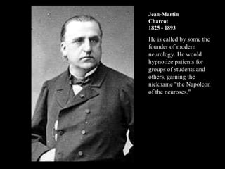 Jean-Martin Charcot 1825 - 1893 He is called by some the founder of modern neurology. He would hypnotize patients for groups of students and others, gaining the nickname "the Napoleon of the neuroses."  
