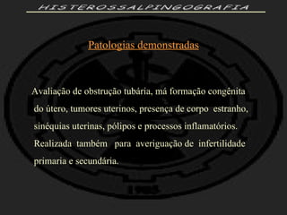 HISTEROSSALPINGOGRAFIA Patologias demonstradas Avaliação de obstrução tubária, má formação congênita do útero, tumores uterinos, presença de corpo  estranho, sinéquias uterinas, pólipos e processos inflamatórios. Realizada  também  para  averiguação de  infertilidade  primaria e secundária. 