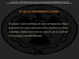 HISTEROSSALPINGOGRAFIA O  que se sente durante o exame A sensação é muito semelhante à do exame de Papanicolau. Depois do procedimento, pode-se apresentar cólicas semelhantes às cólicas menstruais, e também pode sentir um  pouco de  dor se o contraste  extravasar para a cavidade abdominal. 