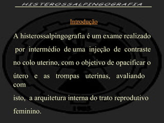 HISTEROSSALPINGOGRAFIA Introdução A histerossalpingografia é um exame realizado por  intermédio  de uma  injeção  de  contraste  no colo uterino, com o objetivo de opacificar o  útero  e  as  trompas  uterinas,  avaliando  com  isto,  a arquitetura interna do trato reprodutivo feminino. 