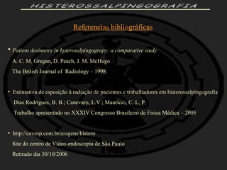 HISTEROSSALPINGOGRAFIA Referencias bibliográficas Patient dosimetry in hyterosalpingograpy: a comparative study   A. C. M. Gregan, D. Peach, J. M. McHugo The British Journal of  Radiology – 1998 Estimativa de esposição à radiação de pacientes e trabalhadores em histerossalpingografia Dias Rodrigues, B. B.; Canevaro, L.V.; Maurício, C. L. P. Trabalho apresentado no XXXIV Congresso Brasileiro de Fisica Médica – 2005 http://cevesp.com.brimagens/histero  Site do centro de Vídeo-endoscopia de São Paulo Retirado dia 30/10/2006 