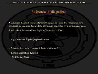 HISTEROSSALPINGOGRAFIA Referencias bibliográficas Acurácia diagnóstica da histerossalpingografia e da ultra-sonografia para  avaliação de doenças da cavidade uterina em pacientes com aborto recorrente. Revista Brasileira de Ginecologia e Obstetrícia – 2004 http://www.unifesp.br/grupos/rhumana Atlas de Anatomia Humana Sobotta – Volume 2 Editora Guanabara Koogan 21 a  Edição - 2000 