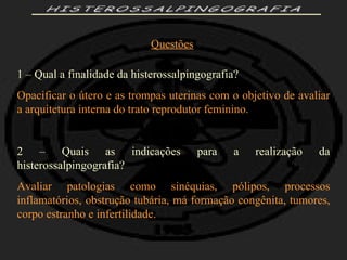 HISTEROSSALPINGOGRAFIA Questões 1 – Qual a finalidade da histerossalpingografia? Opacificar o útero e as trompas uterinas com o objetivo de avaliar a arquitetura interna do trato reprodutor feminino. 2 – Quais as indicações para a realização da histerossalpingografia? Avaliar patologias como sinéquias, pólipos, processos inflamatórios, obstrução tubária, má formação congênita, tumores, corpo estranho e infertilidade. 