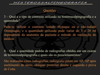HISTEROSSALPINGOGRAFIA Questões 3 – Qual a o tipo de contraste utilizado na histerossalpingografia e a quantidade? Pode-se utilizar o contraste iodado Hypaque ou o não-iodado Omnipaque, e a quantidade utilizada pode variar de 3 a 20 ml dependendo da anatomia da paciente e método de realização do médico. 4 – Qual a quantidade padrão de radiografias obtidas em um exame de histerossalpingografia e quais são os posicionamentos? São realizadas cinco radiografias, radiografia piloto em AP, AP após enchimento do útero, obliquas posterior direita e esquerda e prova de Cotte. 