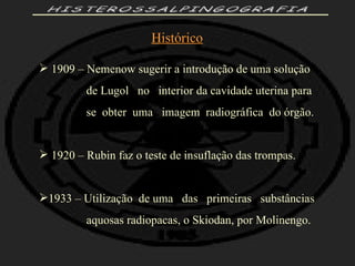 HISTEROSSALPINGOGRAFIA Histórico 1909 – Nemenow sugerir a introdução de uma solução de Lugol  no  interior da cavidade uterina para  se  obter  uma  imagem  radiográfica  do órgão. 1920 – Rubin faz o teste de insuflação das trompas. 1933 – Utilização  de uma  das  primeiras  substâncias aquosas radiopacas, o Skiodan, por Molinengo. 