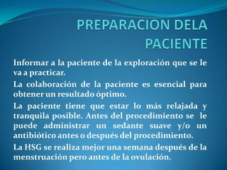 Informar a la paciente de la exploración que se le
va a practicar.
La colaboración de la paciente es esencial para
obtener un resultado óptimo.
La paciente tiene que estar lo más relajada y
tranquila posible. Antes del procedimiento se le
puede administrar un sedante suave y/o un
antibiótico antes o después del procedimiento.
La HSG se realiza mejor una semana después de la
menstruación pero antes de la ovulación.

 