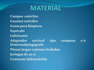 -

-

-

Campos estériles
Guantes estériles
Gasas para limpieza
Espéculo
Lubricante
Adaptador cervical tipo campana
histerosalpingografo
Pinzas largas o pinzas tirabalas.
Jeringas de 20 cc
Contraste hidrosoluble

y/o

 