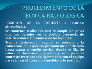 POSICION DE LA PACIENTE : Posición
ginecológica.
Se comienza realizando una rx simple de pelvis
que nos permite ver la posible presencia de
calcificaciones, fibromas o masas líquidas.
Tras la desinfección vaginal se procede a la
colocación del espéculo previamente lubrificado
hasta captar el cuello cervical donde se fija. Se
coloca el histerosalpingografo y se inyecta el
contraste traccionando ligeramente con el equipo
para centrar el útero en la medida de lo posible .

 