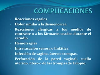 -

-

-

Reacciones vagales
Dolor similar a la dismenorrea
Reacciones alérgicas a los medios de
contraste o a los fármacos usados durante el
estudio
Hemorragias
Intravasación venosa o linfática
Infección de vagina, útero o trompas.
Perforación de la pared vaginal, cuello
uterino, útero o de las trompas de Falopio.

 