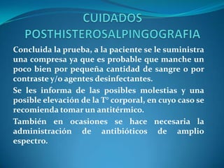 Concluida la prueba, a la paciente se le suministra
una compresa ya que es probable que manche un
poco bien por pequeña cantidad de sangre o por
contraste y/o agentes desinfectantes.
Se les informa de las posibles molestias y una
posible elevación de la T° corporal, en cuyo caso se
recomienda tomar un antitérmico.
También en ocasiones se hace necesaria la
administración de antibióticos de amplio
espectro.

 