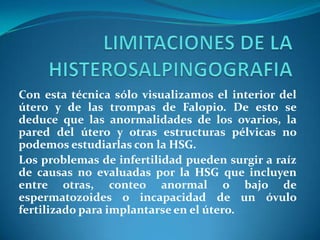 Con esta técnica sólo visualizamos el interior del
útero y de las trompas de Falopio. De esto se
deduce que las anormalidades de los ovarios, la
pared del útero y otras estructuras pélvicas no
podemos estudiarlas con la HSG.
Los problemas de infertilidad pueden surgir a raíz
de causas no evaluadas por la HSG que incluyen
entre otras, conteo anormal o bajo de
espermatozoides o incapacidad de un óvulo
fertilizado para implantarse en el útero.

 