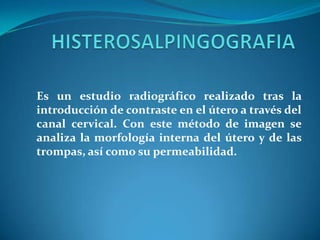Es un estudio radiográfico realizado tras la
introducción de contraste en el útero a través del
canal cervical. Con este método de imagen se
analiza la morfología interna del útero y de las
trompas, así como su permeabilidad.

 