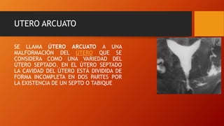 UTERO ARCUATO
SE LLAMA ÚTERO ARCUATO A UNA
MALFORMACIÓN DEL ÚTERO QUE SE
CONSIDERA COMO UNA VARIEDAD DEL
ÚTERO SEPTADO. EN EL ÚTERO SEPTADO
LA CAVIDAD DEL ÚTERO ESTÁ DIVIDIDA DE
FORMA INCOMPLETA EN DOS PARTES POR
LA EXISTENCIA DE UN SEPTO O TABIQUE
 
