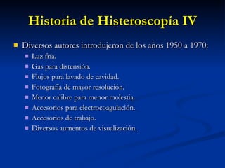 Historia de Histeroscopía IV Diversos autores introdujeron de los años 1950 a 1970: Luz fría. Gas para distensión. Flujos para lavado de cavidad. Fotografía de mayor resolución. Menor calibre para menor molestia. Accesorios para electrocoagulación. Accesorios de trabajo.  Diversos aumentos de visualización. 