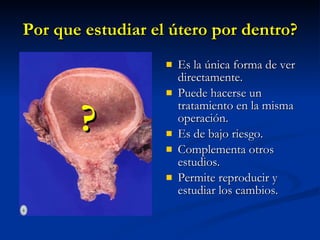 Por que estudiar el útero por dentro? Es la única forma de ver directamente. Puede hacerse un tratamiento en la misma operación. Es de bajo riesgo. Complementa otros estudios. Permite reproducir y estudiar los cambios. ? 