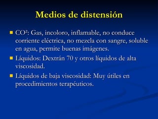 Medios de distensión CO ²: Gas,  incoloro, inflamable, no conduce corriente eléctrica, no mezcla con sangre, soluble en agua, permite buenas imágenes. Líquidos: Dextrán 70 y otros líquidos de alta viscosidad. Líquidos de baja viscosidad: Muy útiles en procedimientos terapéuticos. 