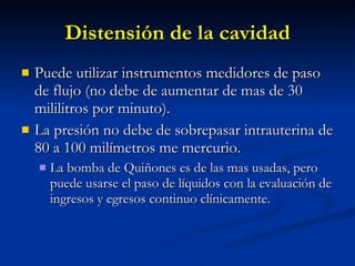 Distensión de la cavidad Puede utilizar instrumentos medidores de paso de flujo (no debe de aumentar de mas de 30 mililitros por minuto). La presión no debe de sobrepasar intrauterina de 80 a 100 milímetros me mercurio. La bomba de Quiñones es de las mas usadas, pero puede usarse el paso de líquidos con la evaluación de ingresos y egresos continuo clínicamente. 