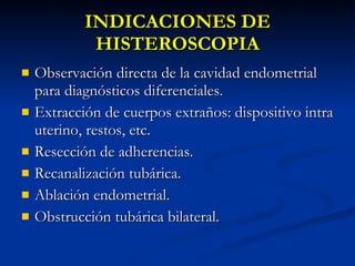 INDICACIONES DE HISTEROSCOPIA Observación directa de la cavidad endometrial para diagnósticos diferenciales. Extracción de cuerpos extraños: dispositivo intra uterino, restos, etc. Resección de adherencias. Recanalización tubárica. Ablación endometrial. Obstrucción tubárica bilateral. 