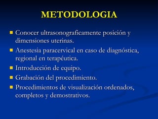 METODOLOGIA Conocer ultrasonograficamente posición y dimensiones uterinas. Anestesia paracervical en caso de diagnóstica, regional en terapéutica. Introducción de equipo. Grabación del procedimiento. Procedimientos de visualización ordenados, completos y demostrativos. 