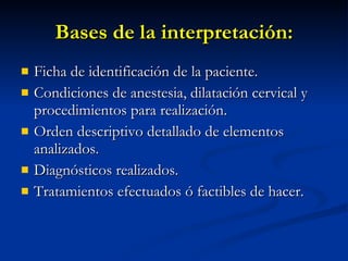 Bases de la interpretación: Ficha de identificación de la paciente. Condiciones de anestesia, dilatación cervical y procedimientos para realización. Orden descriptivo detallado de elementos analizados. Diagnósticos realizados. Tratamientos efectuados ó factibles de hacer. 