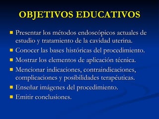 OBJETIVOS EDUCATIVOS Presentar los métodos endoscópicos actuales de estudio y tratamiento de la cavidad uterina. Conocer las bases históricas del procedimiento. Mostrar los elementos de aplicación técnica. Mencionar indicaciones, contraindicaciones, complicaciones y posibilidades terapéuticas. Enseñar imágenes del procedimiento. Emitir conclusiones. 