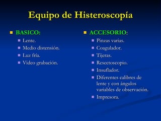 Equipo de Histeroscopía BASICO: Lente. Medio distensión. Luz fría. Video grabación. ACCESORIO : Pinzas varias. Coagulador. Tijeras. Resectoscopio. Insuflador. Diferentes calibres de lente y con ángulos variables de observación. Impresora. 