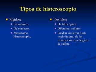 Tipos de histeroscopio Rígidos: Panorámico. De contacto. Microcolpo-histeroscopio. Flexibles: De fibra óptica. Diferentes calibres. Pueden visualizar hasta tercio interno de las trompas los mas delgados de calibre. 