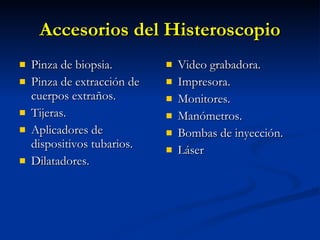 Accesorios del Histeroscopio Pinza de biopsia. Pinza de extracción de cuerpos extraños. Tijeras. Aplicadores de dispositivos tubarios. Dilatadores. Video grabadora. Impresora. Monitores. Manómetros. Bombas de inyección. Láser 