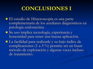 CONCLUSIONES I El estudio de Histeroscopía es una parte complementaria de los auxiliares diagnósticos en patología endouterina. Su uso implica tecnología, experiencia y honestidad para tener una buena aplicación. La facilidad para realizarle y su bajo índice de complicaciones (1 a 3 %) permite ser un buen método de exploración y algunas veces incluso de tratamiento. 